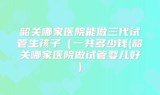 韶关哪家医院能做三代试管生孩子（一共多少钱(韶关哪家医院做试管婴儿好)