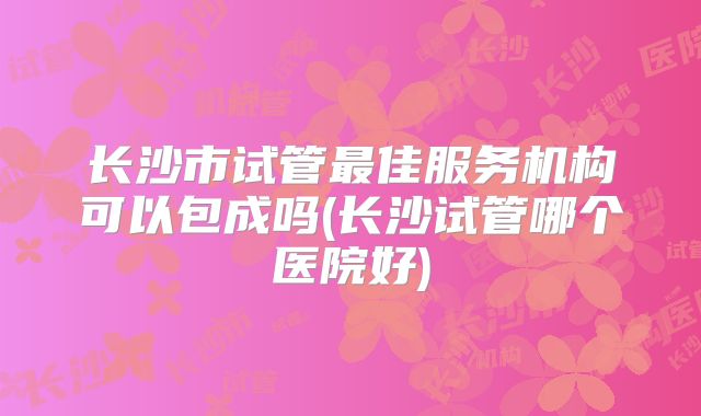 长沙市试管最佳服务机构可以包成吗(长沙试管哪个医院好)