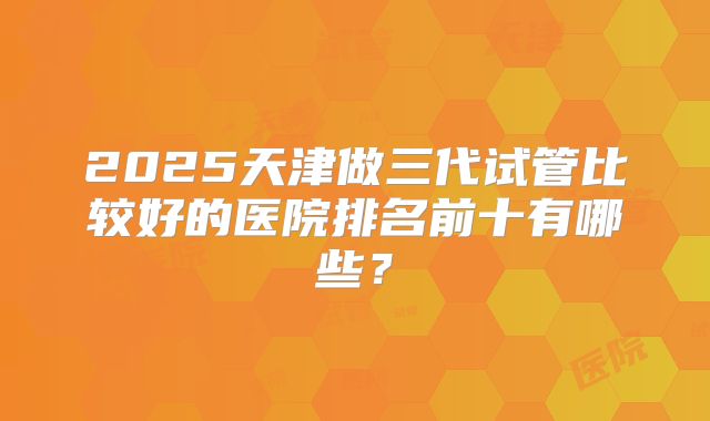 2025天津做三代试管比较好的医院排名前十有哪些？