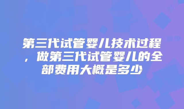 第三代试管婴儿技术过程,做第三代试管婴儿的全部费用大概是多少
