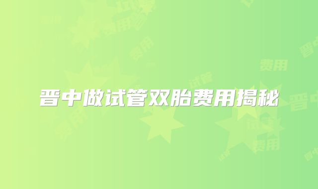 晋中做试管双胎费用揭秘