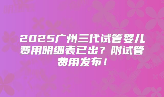 2025广州三代试管婴儿费用明细表已出?附试管费用发布!