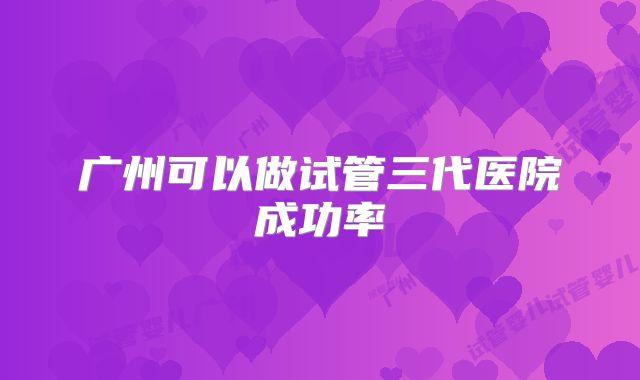 广州可以做试管三代医院成功率