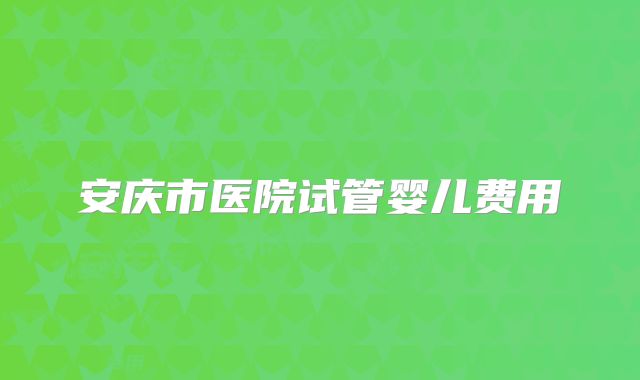 安庆市医院试管婴儿费用