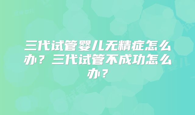 三代试管婴儿无精症怎么办?三代试管不成功怎么办?