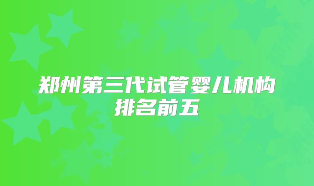 郑州第三代试管婴儿机构排名前五