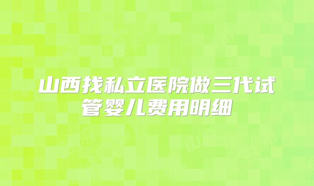 山西找私立医院做三代试管婴儿费用明细