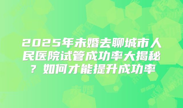 2025年未婚去聊城市人民医院试管成功率大揭秘?如何才能提升成功率