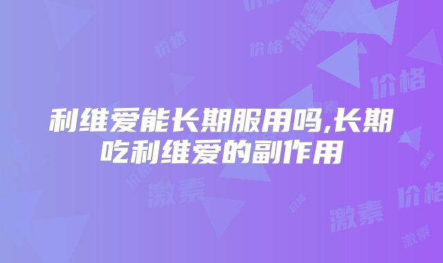 利维爱能长期服用吗,长期吃利维爱的副作用