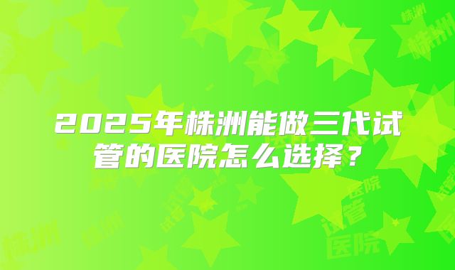 2025年株洲能做三代试管的医院怎么选择?