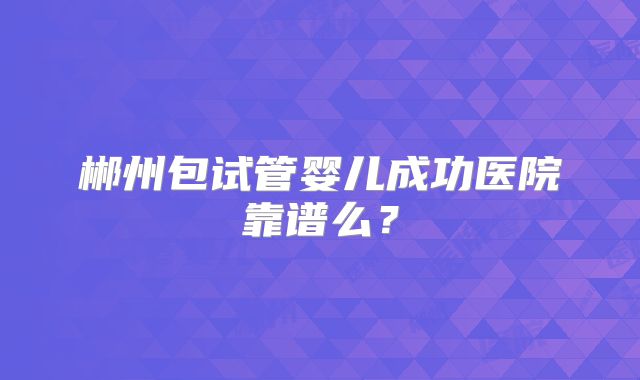 郴州包试管婴儿成功医院靠谱么?
