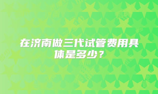 在济南做三代试管费用具体是多少?