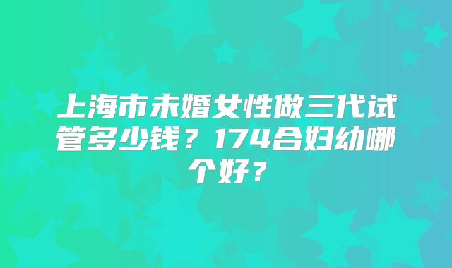 上海市未婚女性做三代试管多少钱?174合妇幼哪个好?