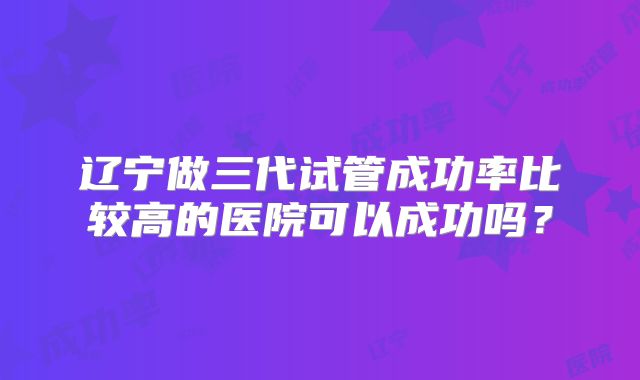 辽宁做三代试管成功率比较高的医院可以成功吗？