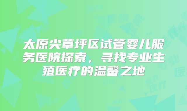太原尖草坪区试管婴儿服务医院探索,寻找专业生殖医疗的温馨之地
