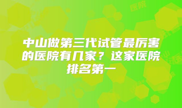 中山做第三代试管最厉害的医院有几家?这家医院排名第一