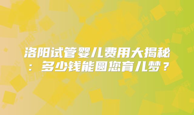 洛阳试管婴儿费用大揭秘:多少钱能圆您育儿梦?