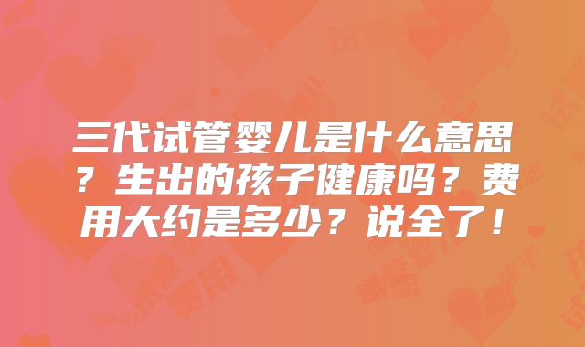 三代试管婴儿是什么意思?生出的孩子健康吗?费用大约是多少?说全了!