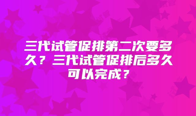 三代试管促排第二次要多久?三代试管促排后多久可以完成?