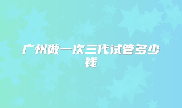 广州做一次三代试管多少钱