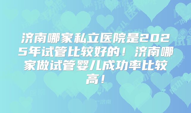 济南哪家私立医院是2025年试管比较好的！济南哪家做试管婴儿成功率比较高！