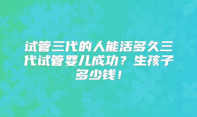试管三代的人能活多久三代试管婴儿成功？生孩子多少钱！