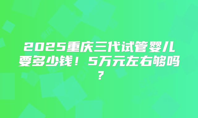 2025重庆三代试管婴儿要多少钱!5万元左右够吗?