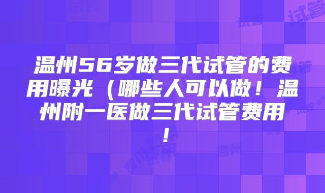 温州56岁做三代试管的费用曝光（哪些人可以做！温州附一医做三代试管费用！