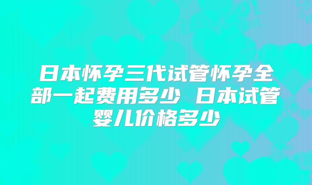 日本怀孕三代试管怀孕全部一起费用多少 日本试管婴儿价格多少