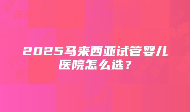 2025马来西亚试管婴儿医院怎么选?
