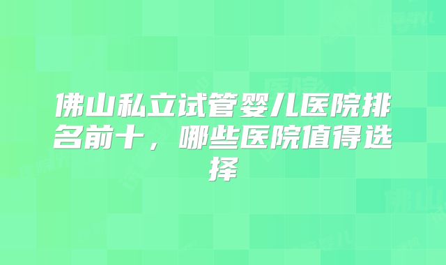 佛山私立试管婴儿医院排名前十,哪些医院值得选择