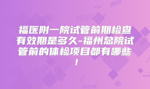 福医附一院试管前期检查有效期是多久-福州总院试管前的体检项目都有哪些!