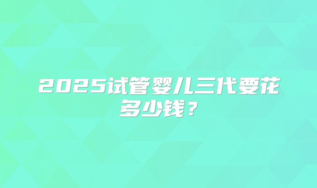 2025试管婴儿三代要花多少钱？