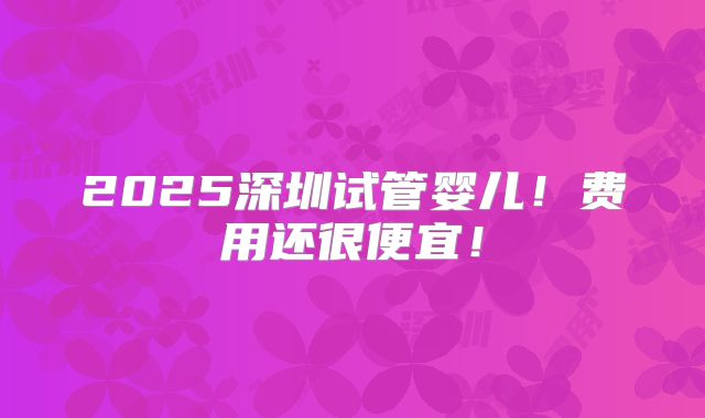 2025深圳试管婴儿!费用还很便宜!
