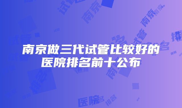 南京做三代试管比较好的医院排名前十公布