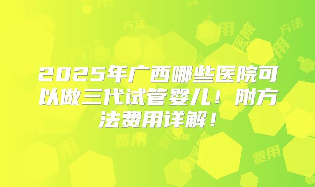 2025年广西哪些医院可以做三代试管婴儿！附方法费用详解！
