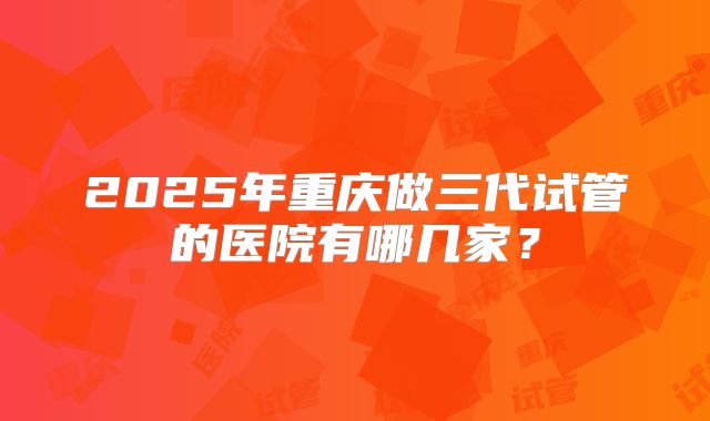 2025年重庆做三代试管的医院有哪几家?