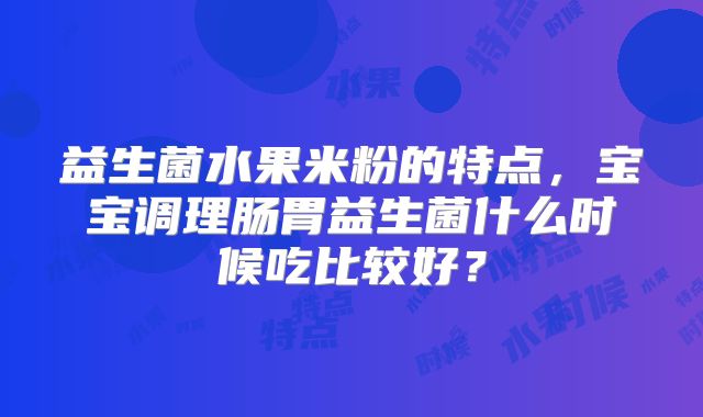 益生菌水果米粉的特点，宝宝调理肠胃益生菌什么时候吃比较好？