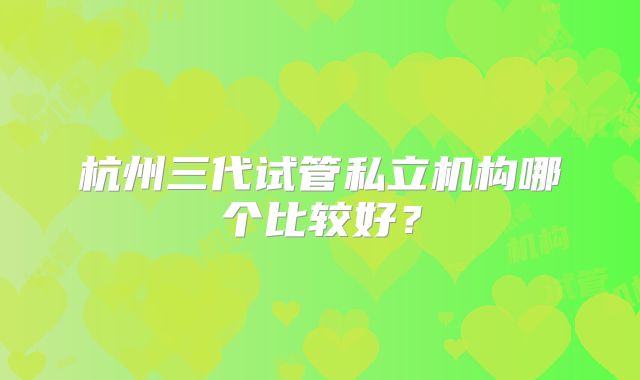 杭州三代试管私立机构哪个比较好?
