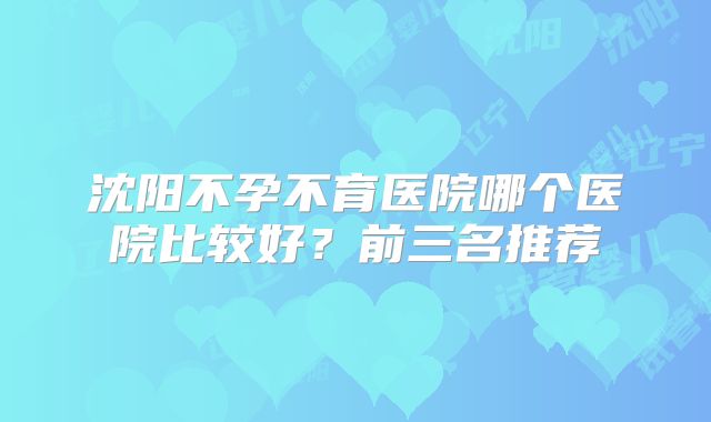 沈阳不孕不育医院哪个医院比较好？前三名推荐