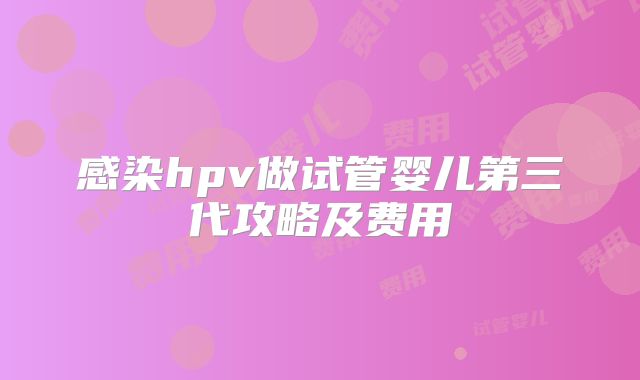 感染hpv做试管婴儿第三代攻略及费用