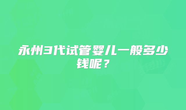 永州3代试管婴儿一般多少钱呢?