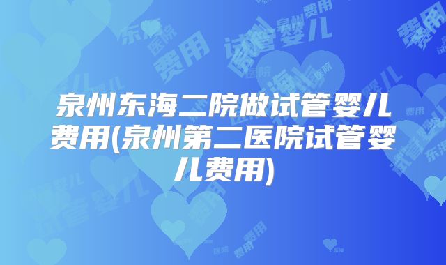 泉州东海二院做试管婴儿费用(泉州第二医院试管婴儿费用)