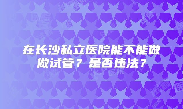 在长沙私立医院能不能做做试管？是否违法？