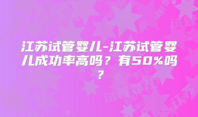 江苏试管婴儿-江苏试管婴儿成功率高吗？有50%吗？