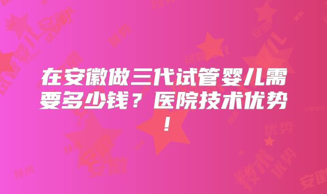 在安徽做三代试管婴儿需要多少钱？医院技术优势！