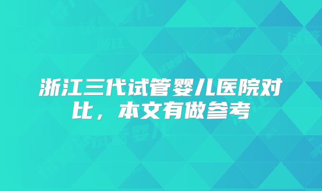 浙江三代试管婴儿医院对比,本文有做参考