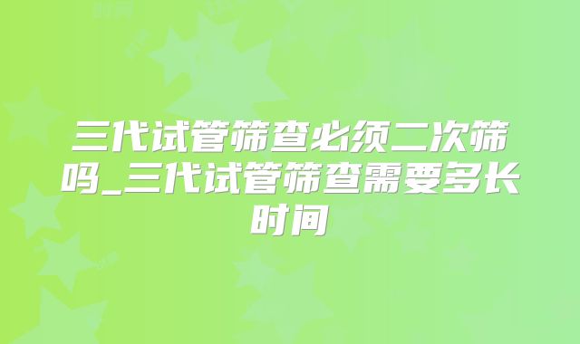 三代试管筛查必须二次筛吗_三代试管筛查需要多长时间