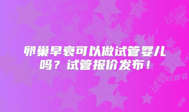 卵巢早衰可以做试管婴儿吗?试管报价发布!
