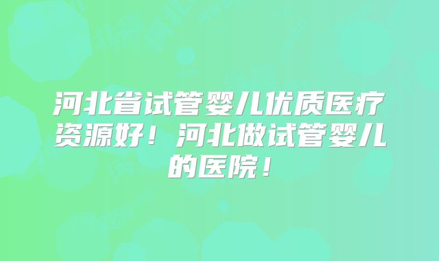 河北省试管婴儿优质医疗资源好!河北做试管婴儿的医院!